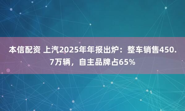本信配资 上汽2025年年报出炉：整车销售450.7万辆，自主品牌占65%