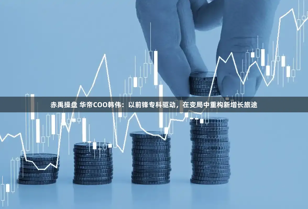 赤禹操盘 华帝COO韩伟:以前锋专科驱动,在变局中重构新增长旅途