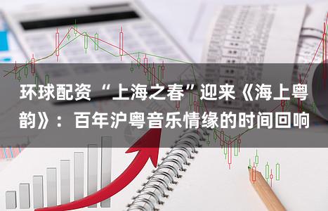 环球配资 “上海之春”迎来《海上粤韵》：百年沪粤音乐情缘的时间回响