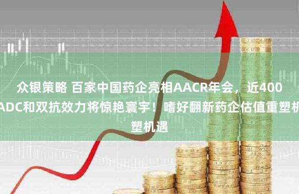 众银策略 百家中国药企亮相AACR年会，近400项ADC和双抗效力将惊艳寰宇！嗜好翻新药企估值重塑机遇