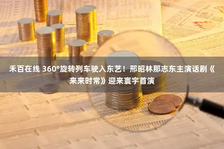 禾百在线 360°旋转列车驶入东艺！邢昭林那志东主演话剧《来来时常》迎来寰宇首演