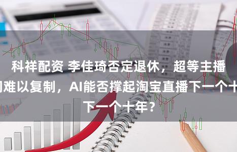 科祥配资 李佳琦否定退休,超等主播时间难以复制,AI能否撑起淘宝直播下一个十年?