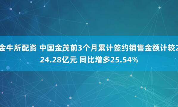 金牛所配资 中国金茂前3个月累计签约销售金额计较224.28亿元 同比增多25.54%