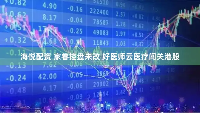 海悦配资 家眷控盘未改 好医师云医疗闯关港股