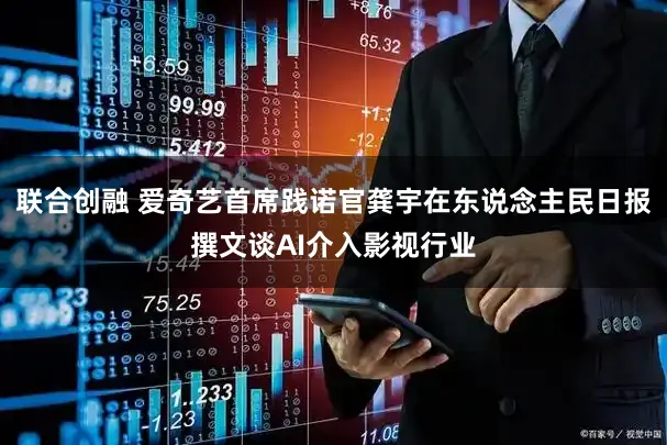 联合创融 爱奇艺首席践诺官龚宇在东说念主民日报撰文谈AI介入影视行业
