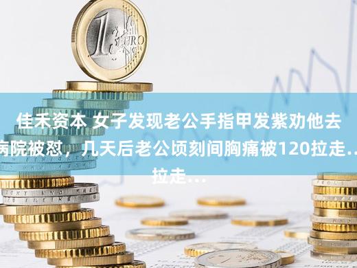 佳禾资本 女子发现老公手指甲发紫劝他去病院被怼，几天后老公顷刻间胸痛被120拉走…