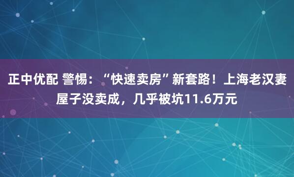 正中优配 警惕:“快速卖房”新套路!上海老汉妻屋子没卖成,几乎被坑11.6万元