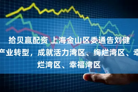 拾贝赢配资 上海金山区委通告刘健:加速产业转型,成就活力湾区、绚烂湾区、幸福湾区
