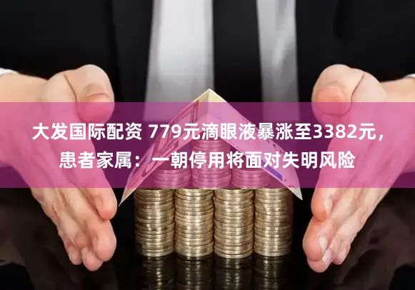 大发国际配资 779元滴眼液暴涨至3382元，患者家属：一朝停用将面对失明风险