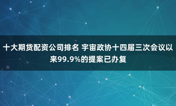 十大期货配资公司排名 宇宙政协十四届三次会议以来99.9%的提案已办复