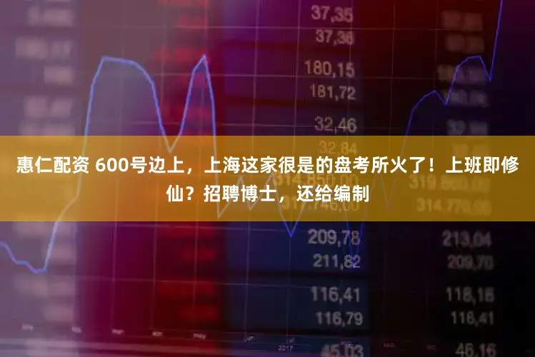 惠仁配资 600号边上，上海这家很是的盘考所火了！上班即修仙？招聘博士，还给编制