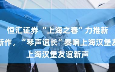 恒汇证券 “上海之春”力推新东谈主新作，“琴声谊长”奏响上海汉堡友谊新声