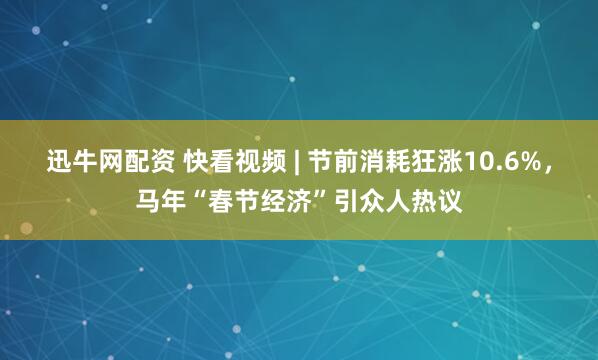 迅牛网配资 快看视频 | 节前消耗狂涨10.6%，马年“春节经济”引众人热议