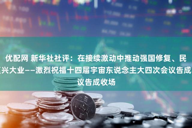 优配网 新华社社评:在接续激动中推动强国修复、民族复兴大业——激烈祝福十四届宇宙东说念主大四次会议告成收场