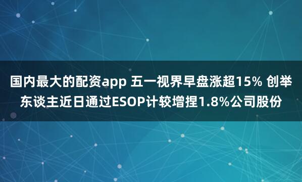 国内最大的配资app 五一视界早盘涨超15% 创举东谈主近日通过ESOP计较增捏1.8%公司股份