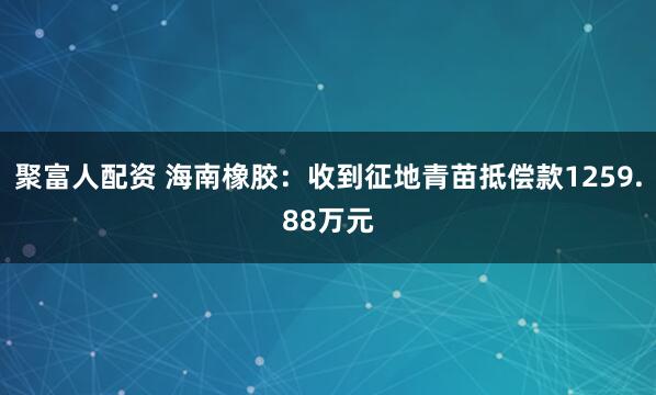 聚富人配资 海南橡胶：收到征地青苗抵偿款1259.88万元