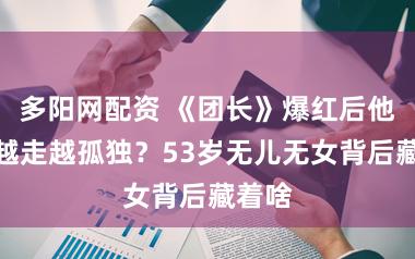 多阳网配资 《团长》爆红后他为何越走越孤独?53岁无儿无女背后藏着啥