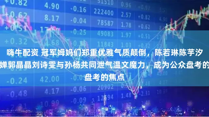 嗨牛配资 冠军姆妈们郑重优雅气质颠倒，陈若琳陈芋汐全红婵郭晶晶刘诗雯与孙杨共同泄气温文魔力，成为公众盘考的焦点