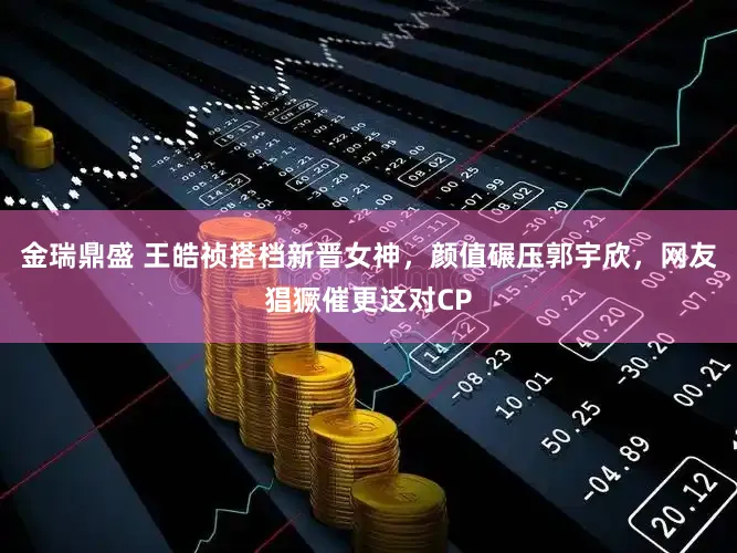 金瑞鼎盛 王皓祯搭档新晋女神，颜值碾压郭宇欣，网友猖獗催更这对CP