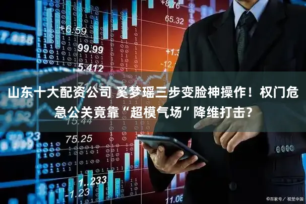 山东十大配资公司 奚梦瑶三步变脸神操作！权门危急公关竟靠“超模气场”降维打击？