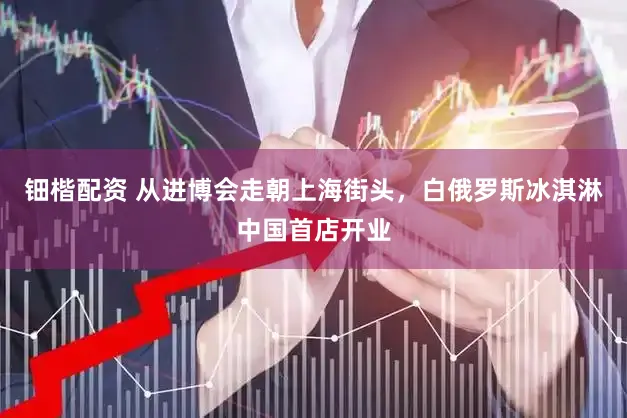 钿楷配资 从进博会走朝上海街头，白俄罗斯冰淇淋中国首店开业