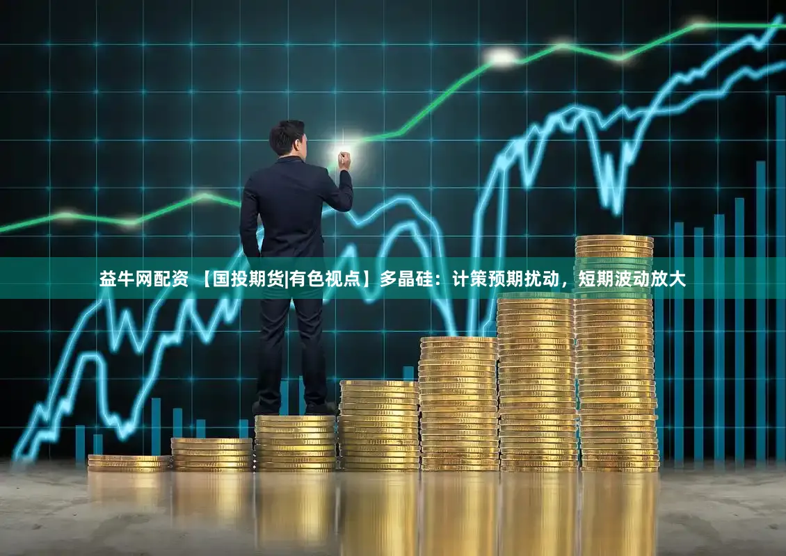 益牛网配资 【国投期货|有色视点】多晶硅：计策预期扰动，短期波动放大