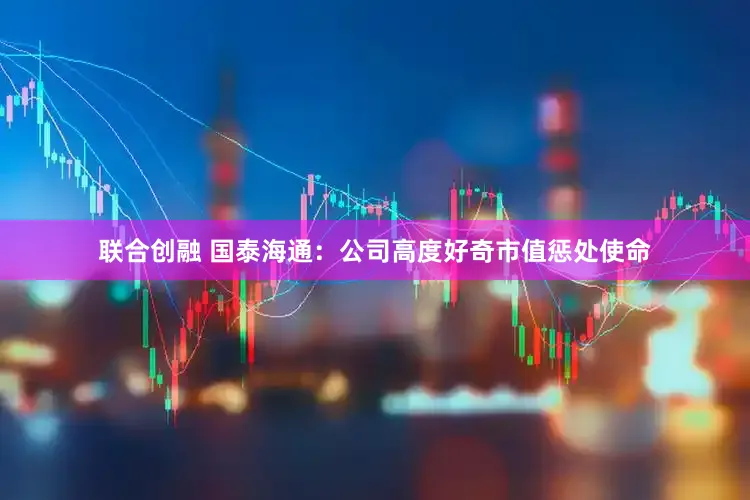 联合创融 国泰海通:公司高度好奇市值惩处使命